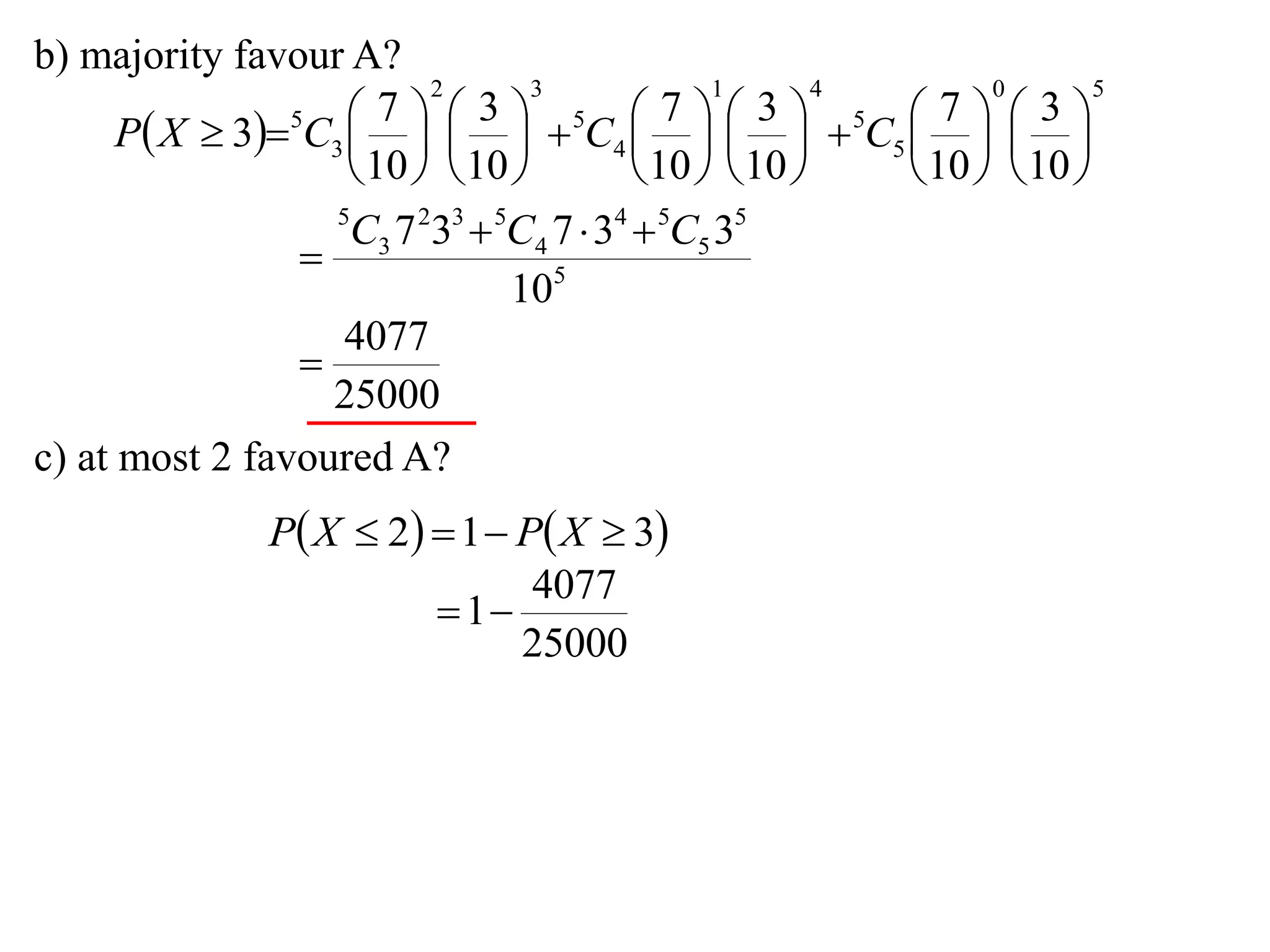b) majority favour A?
                          2       3             1       4       0       5

      P X  35C3      5C4      5C5    
                       7      3              7      3        7      3
                                                     
                     10   10           10   10     10   10 
                   5
                    C3 7 233  5C4 7  34  5C5 35
                 
                                105
                    4077
                 
                   25000
c) at most 2 favoured A?
                P X  2  1  P X  3
                                 4077
                           1
                                25000
 