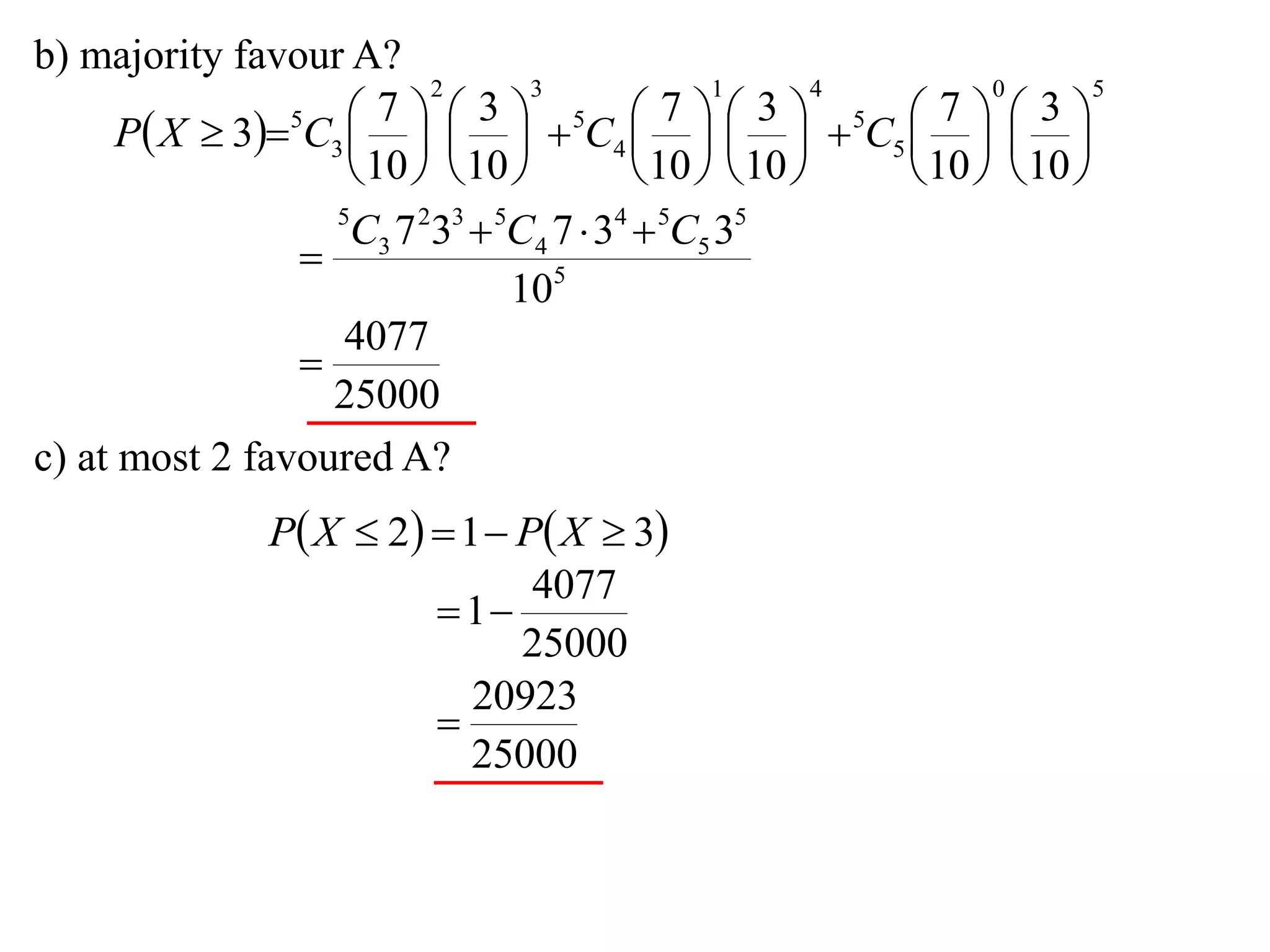 b) majority favour A?
                          2       3             1       4       0       5

      P X  35C3      5C4      5C5    
                       7      3              7      3        7      3
                                                     
                     10   10           10   10     10   10 
                   5
                    C3 7 233  5C4 7  34  5C5 35
                 
                                105
                    4077
                 
                   25000
c) at most 2 favoured A?
                P X  2  1  P X  3
                                 4077
                           1
                                25000
                             20923
                          
                             25000
 