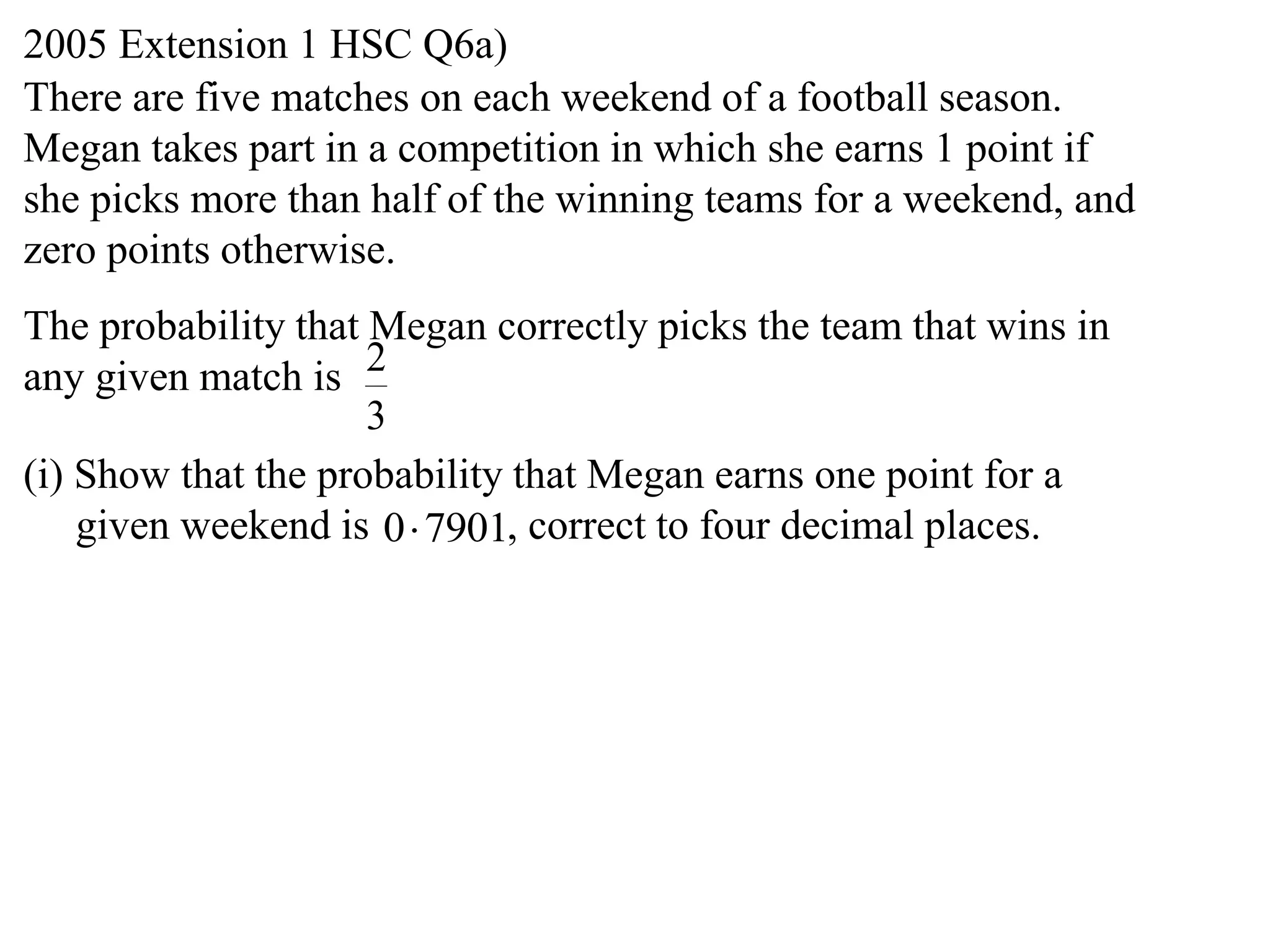 2005 Extension 1 HSC Q6a)
There are five matches on each weekend of a football season.
Megan takes part in a competition in which she earns 1 point if
she picks more than half of the winning teams for a weekend, and
zero points otherwise.
The probability that Megan correctly picks the team that wins in
any given match is 2
                     3
(i) Show that the probability that Megan earns one point for a
    given weekend is 0 7901, correct to four decimal places.
 