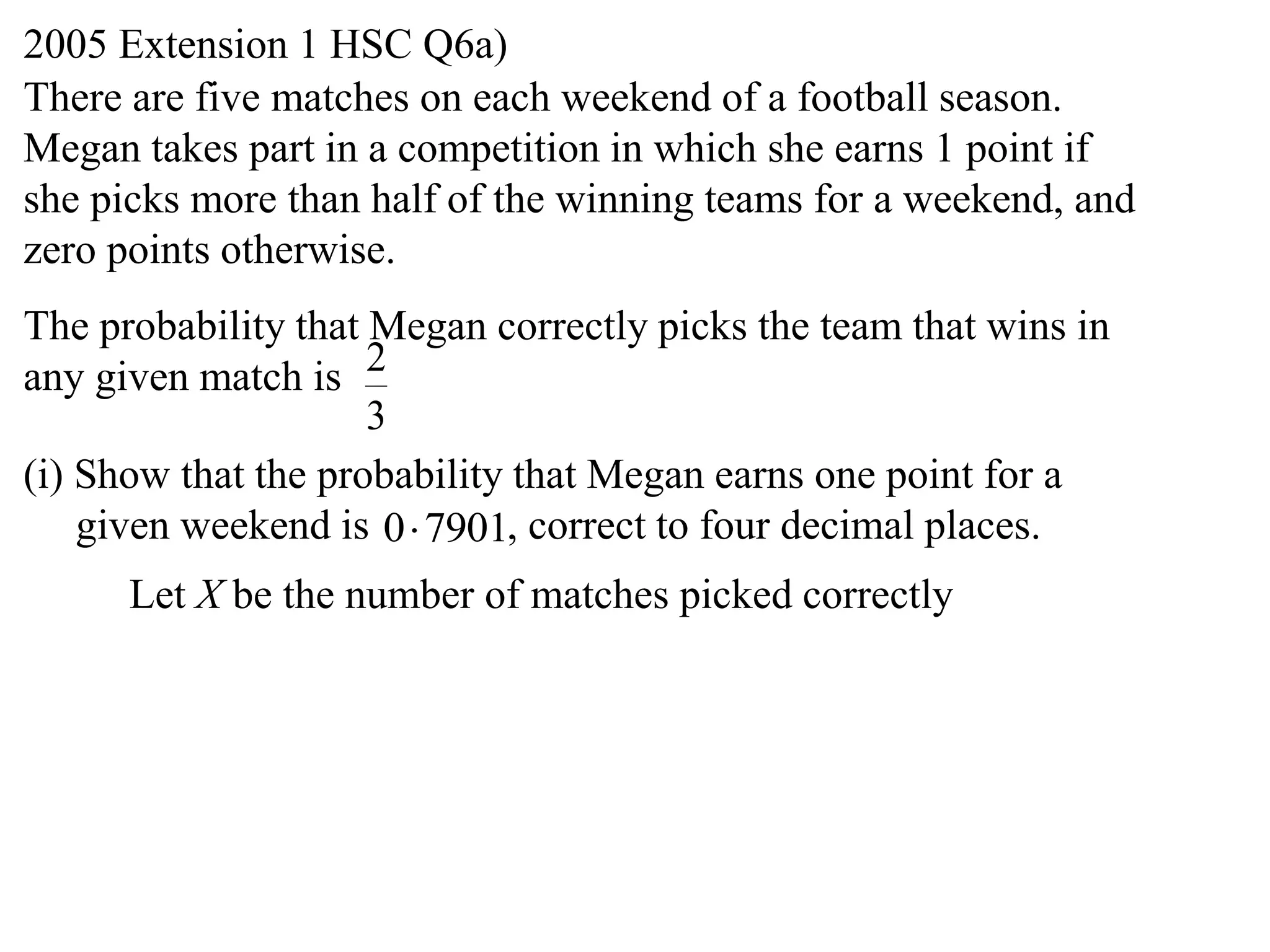 2005 Extension 1 HSC Q6a)
There are five matches on each weekend of a football season.
Megan takes part in a competition in which she earns 1 point if
she picks more than half of the winning teams for a weekend, and
zero points otherwise.
The probability that Megan correctly picks the team that wins in
any given match is 2
                     3
(i) Show that the probability that Megan earns one point for a
    given weekend is 0 7901, correct to four decimal places.
      Let X be the number of matches picked correctly
 