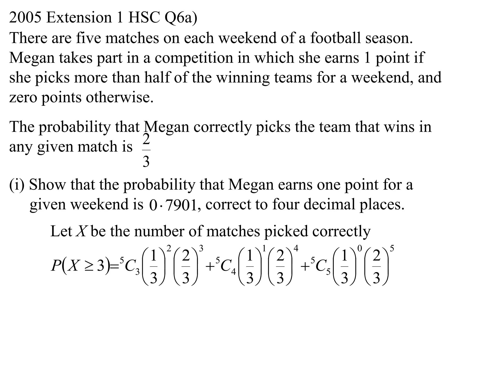2005 Extension 1 HSC Q6a)
There are five matches on each weekend of a football season.
Megan takes part in a competition in which she earns 1 point if
she picks more than half of the winning teams for a weekend, and
zero points otherwise.
The probability that Megan correctly picks the team that wins in
any given match is 2
                     3
(i) Show that the probability that Megan earns one point for a
    given weekend is 0 7901, correct to four decimal places.
      Let X be the number of matches picked correctly
                        2      3      1      4      0      5

      P X  35C3      5C4      5C5    
                      1 2           1 2           1 2
                                           
                     3  3      3  3      3  3 
 