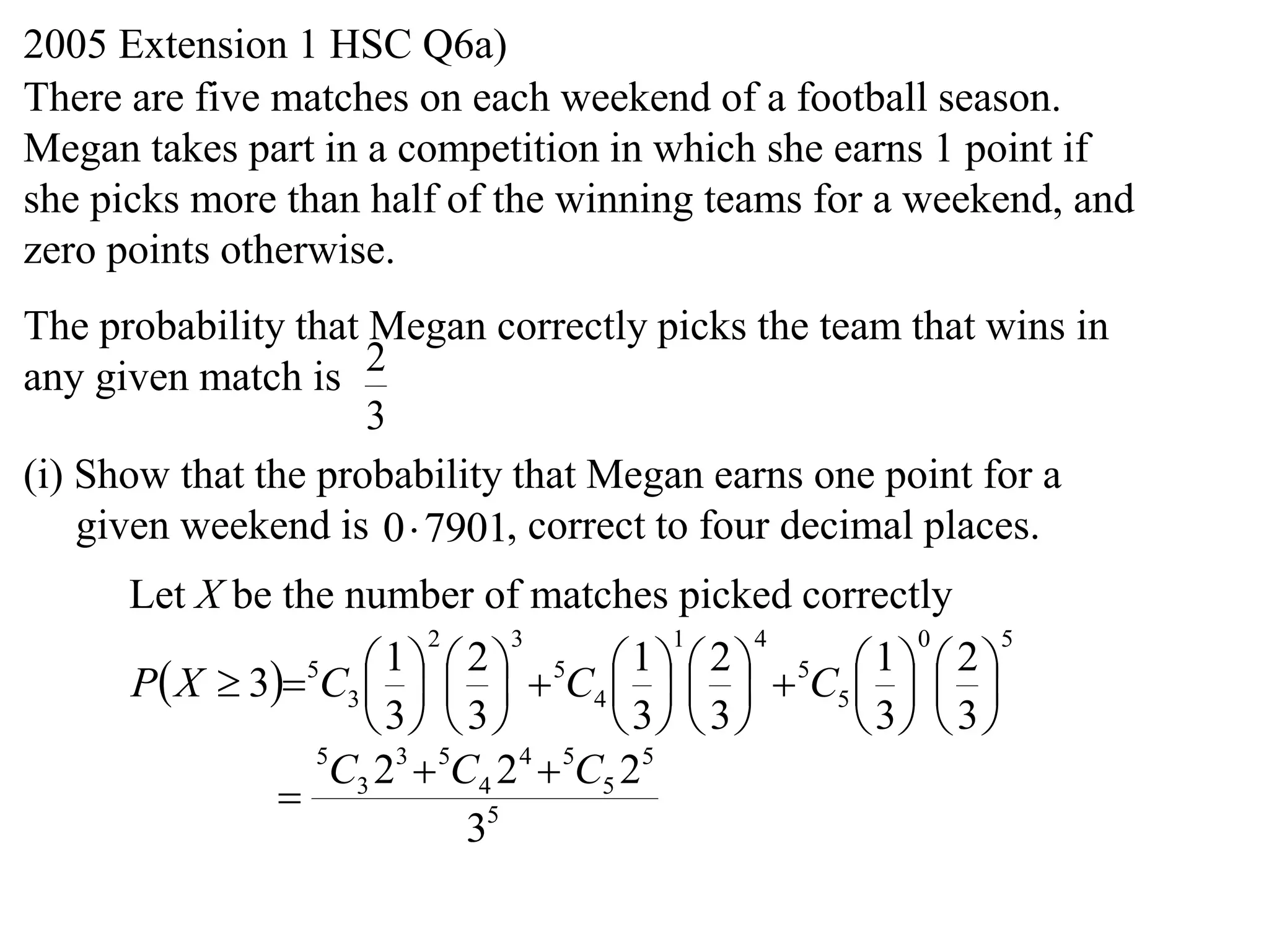 2005 Extension 1 HSC Q6a)
There are five matches on each weekend of a football season.
Megan takes part in a competition in which she earns 1 point if
she picks more than half of the winning teams for a weekend, and
zero points otherwise.
The probability that Megan correctly picks the team that wins in
any given match is 2
                     3
(i) Show that the probability that Megan earns one point for a
    given weekend is 0 7901, correct to four decimal places.
      Let X be the number of matches picked correctly
                         2     3           1      4     0      5

      P X  35C3      5C4      5C5    
                      1 2                1 2          1 2
                                               
                     3  3           3  3     3  3 
                 5
                  C3 23  5C4 2 4  5C5 25
               
                            35
 