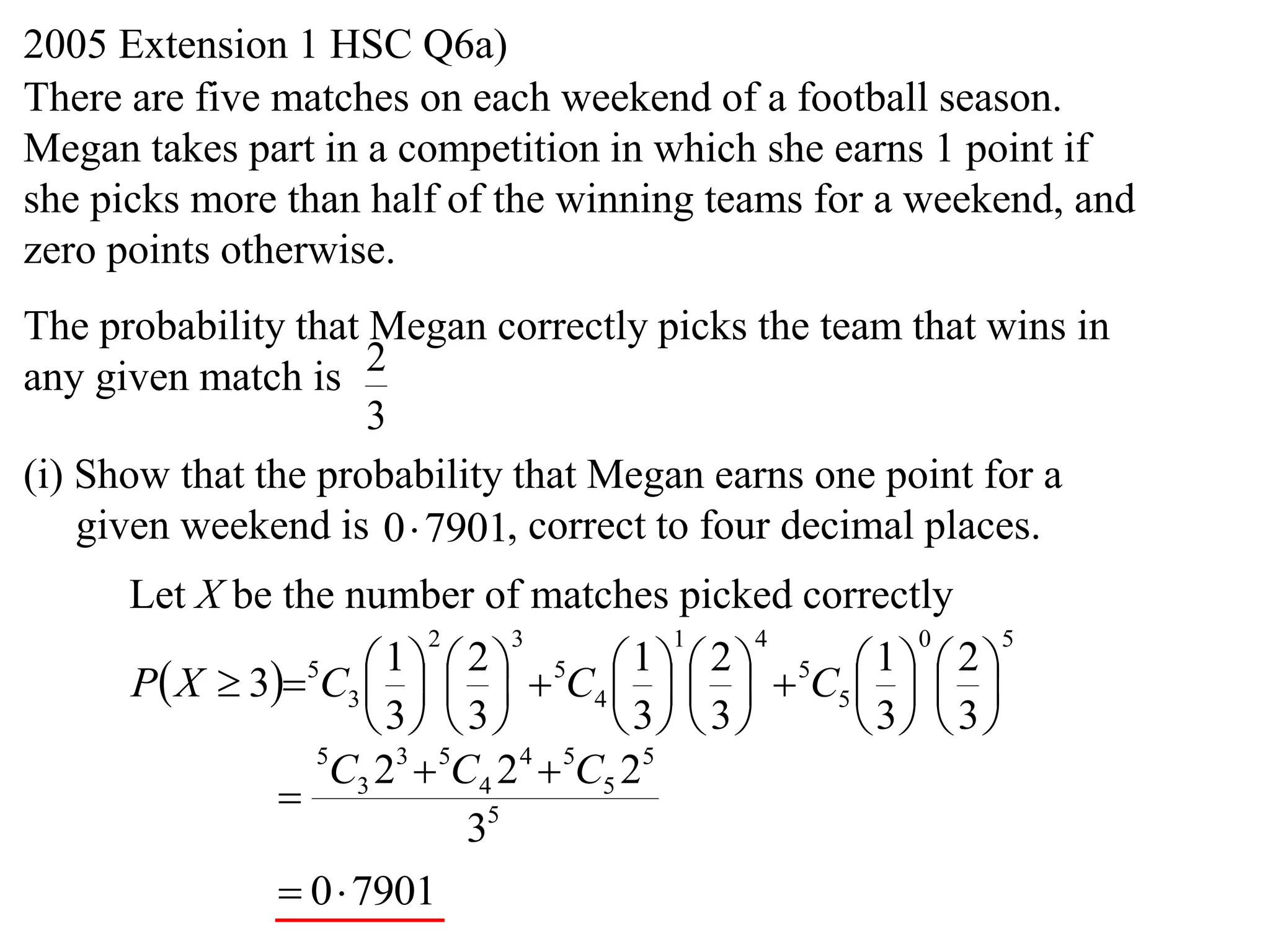 2005 Extension 1 HSC Q6a)
There are five matches on each weekend of a football season.
Megan takes part in a competition in which she earns 1 point if
she picks more than half of the winning teams for a weekend, and
zero points otherwise.
The probability that Megan correctly picks the team that wins in
any given match is 2
                     3
(i) Show that the probability that Megan earns one point for a
    given weekend is 0 7901, correct to four decimal places.
      Let X be the number of matches picked correctly
                         2      3          1      4     0      5

      P X  35C3      5C4      5C5    
                       1 2               1 2          1 2
                                               
                      3  3          3  3     3  3 
                 5
                  C3 23  5C4 2 4  5C5 25
               
                            35
                0 7901
 