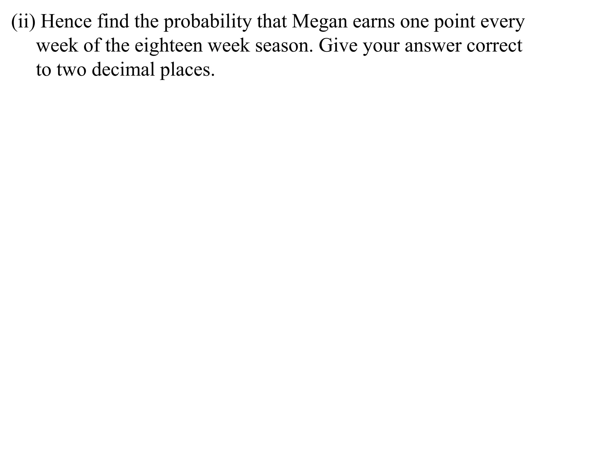 (ii) Hence find the probability that Megan earns one point every
    week of the eighteen week season. Give your answer correct
    to two decimal places.
 