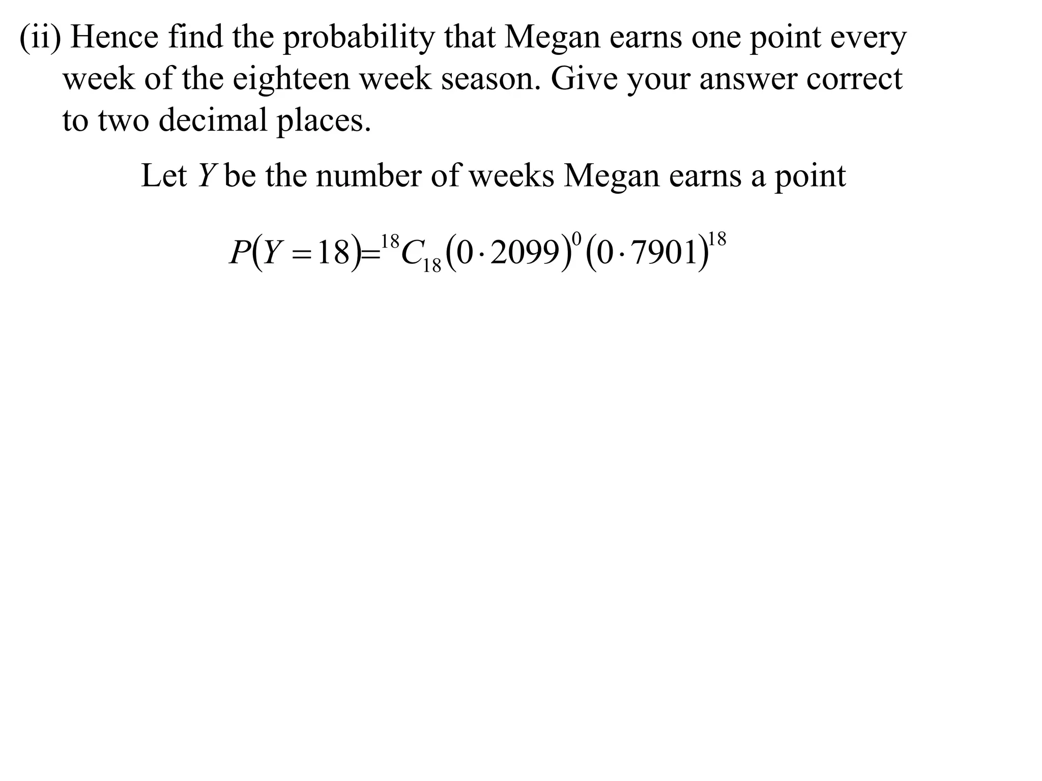 (ii) Hence find the probability that Megan earns one point every
    week of the eighteen week season. Give your answer correct
    to two decimal places.
        Let Y be the number of weeks Megan earns a point

               PY  1818C18 0  2099 0  7901
                                         0         18
 
