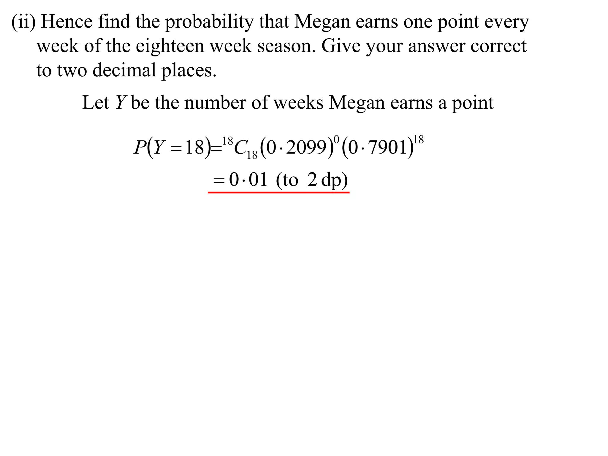 (ii) Hence find the probability that Megan earns one point every
    week of the eighteen week season. Give your answer correct
    to two decimal places.
        Let Y be the number of weeks Megan earns a point

               PY  1818C18 0  2099 0  7901
                                         0         18


                          0 01 (to 2 dp)
 