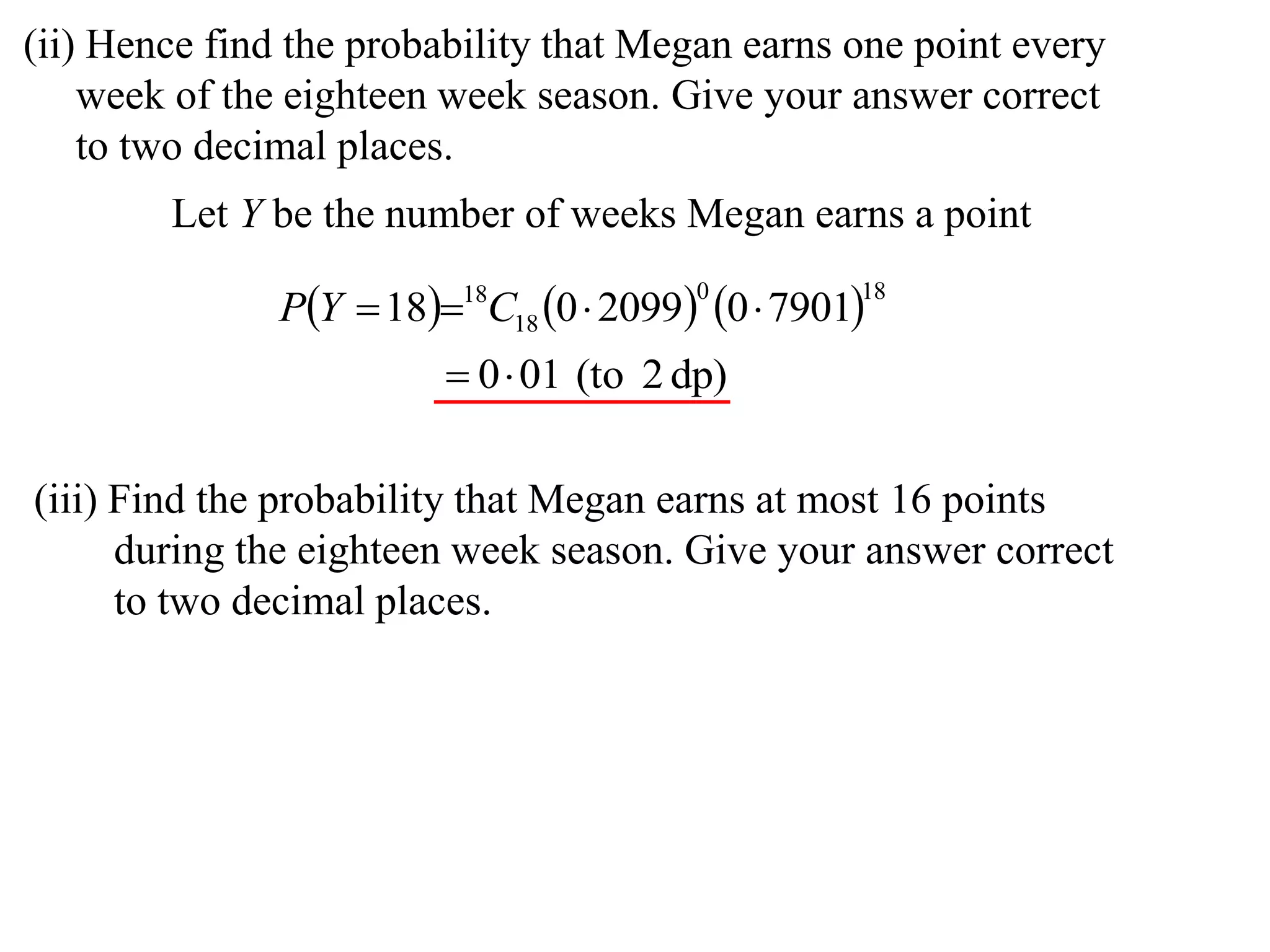 (ii) Hence find the probability that Megan earns one point every
    week of the eighteen week season. Give your answer correct
    to two decimal places.
        Let Y be the number of weeks Megan earns a point

               PY  1818C18 0  2099 0  7901
                                         0         18


                          0 01 (to 2 dp)

(iii) Find the probability that Megan earns at most 16 points
      during the eighteen week season. Give your answer correct
      to two decimal places.
 