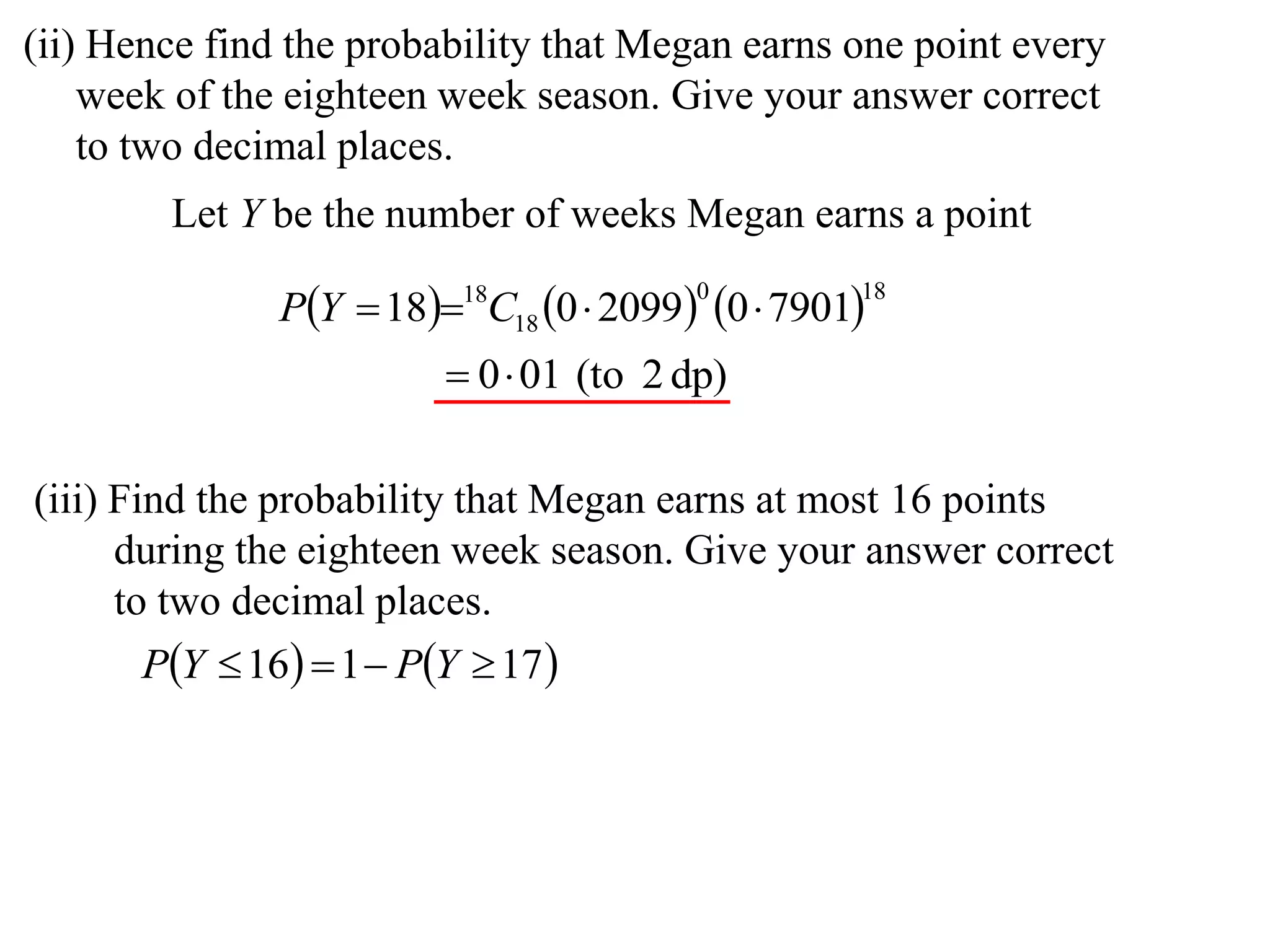 (ii) Hence find the probability that Megan earns one point every
    week of the eighteen week season. Give your answer correct
    to two decimal places.
        Let Y be the number of weeks Megan earns a point

               PY  1818C18 0  2099 0  7901
                                         0         18


                          0 01 (to 2 dp)

(iii) Find the probability that Megan earns at most 16 points
      during the eighteen week season. Give your answer correct
      to two decimal places.
       PY  16  1  PY  17 
 