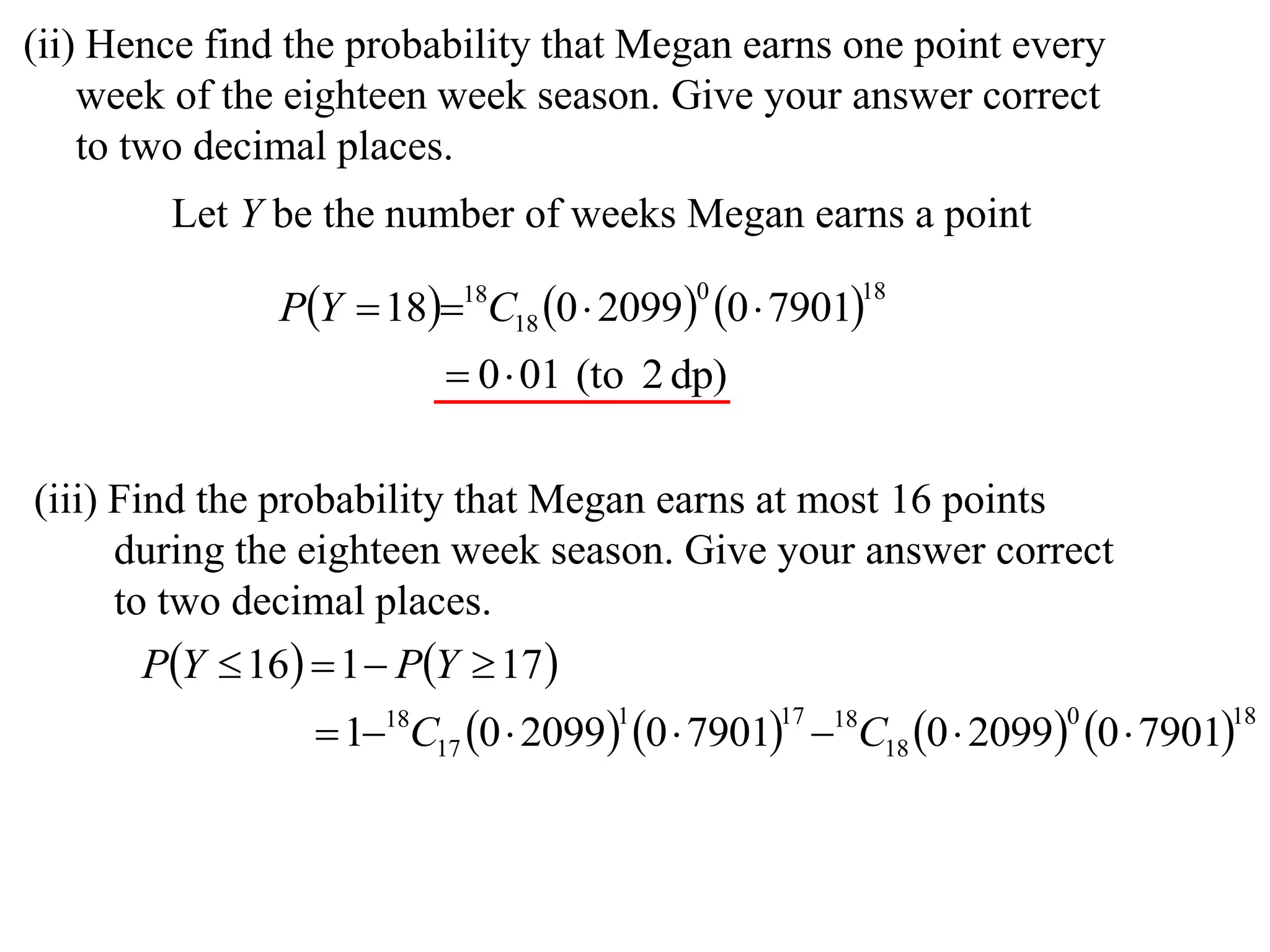 (ii) Hence find the probability that Megan earns one point every
    week of the eighteen week season. Give your answer correct
    to two decimal places.
        Let Y be the number of weeks Megan earns a point

               PY  1818C18 0  2099 0  7901
                                         0          18


                          0 01 (to 2 dp)

(iii) Find the probability that Megan earns at most 16 points
      during the eighteen week season. Give your answer correct
      to two decimal places.
       PY  16  1  PY  17 
                  118C17 0  2099 0  7901 18C18 0  2099 0  7901
                                    1          17                 0         18
 