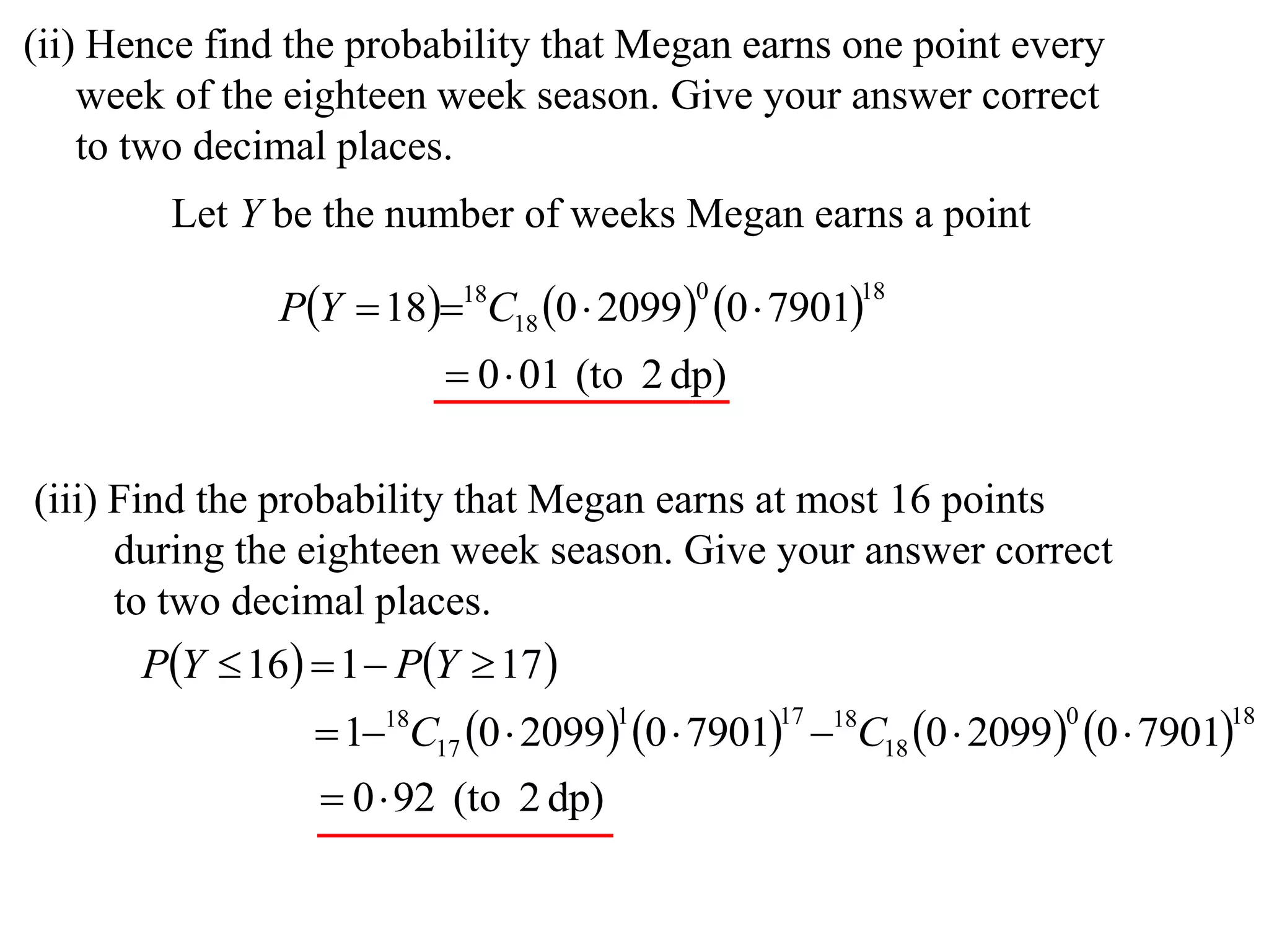(ii) Hence find the probability that Megan earns one point every
    week of the eighteen week season. Give your answer correct
    to two decimal places.
        Let Y be the number of weeks Megan earns a point

               PY  1818C18 0  2099 0  7901
                                          0         18


                          0 01 (to 2 dp)

(iii) Find the probability that Megan earns at most 16 points
      during the eighteen week season. Give your answer correct
      to two decimal places.
       PY  16  1  PY  17 
                  118C17 0  2099 0  7901 18C18 0  2099 0  7901
                                      1        17                 0         18


                   0 92 (to 2 dp)
 