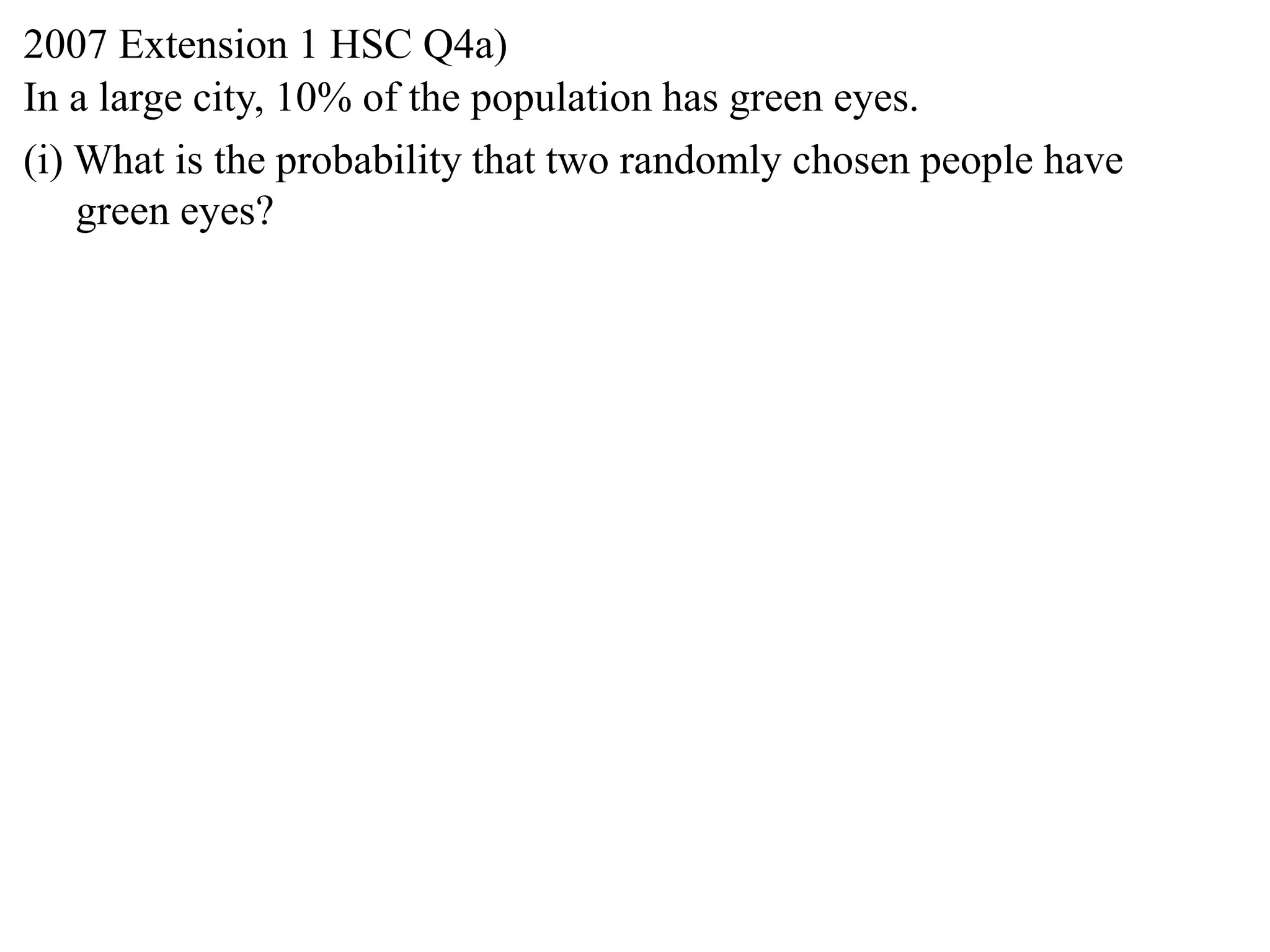 2007 Extension 1 HSC Q4a)
In a large city, 10% of the population has green eyes.
(i) What is the probability that two randomly chosen people have
    green eyes?
 