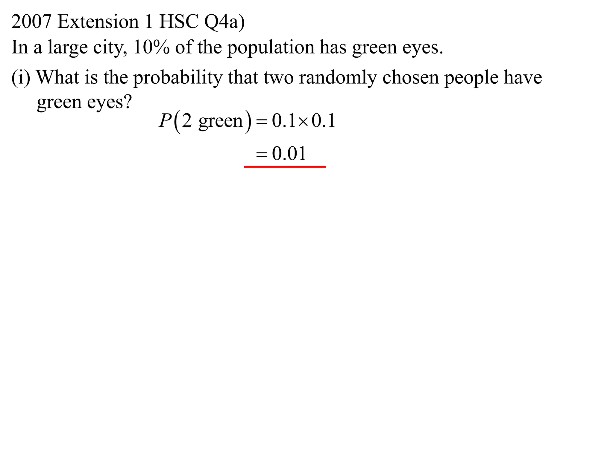 2007 Extension 1 HSC Q4a)
In a large city, 10% of the population has green eyes.
(i) What is the probability that two randomly chosen people have
    green eyes?
                   P  2 green   0.1 0.1
                              0.01
 