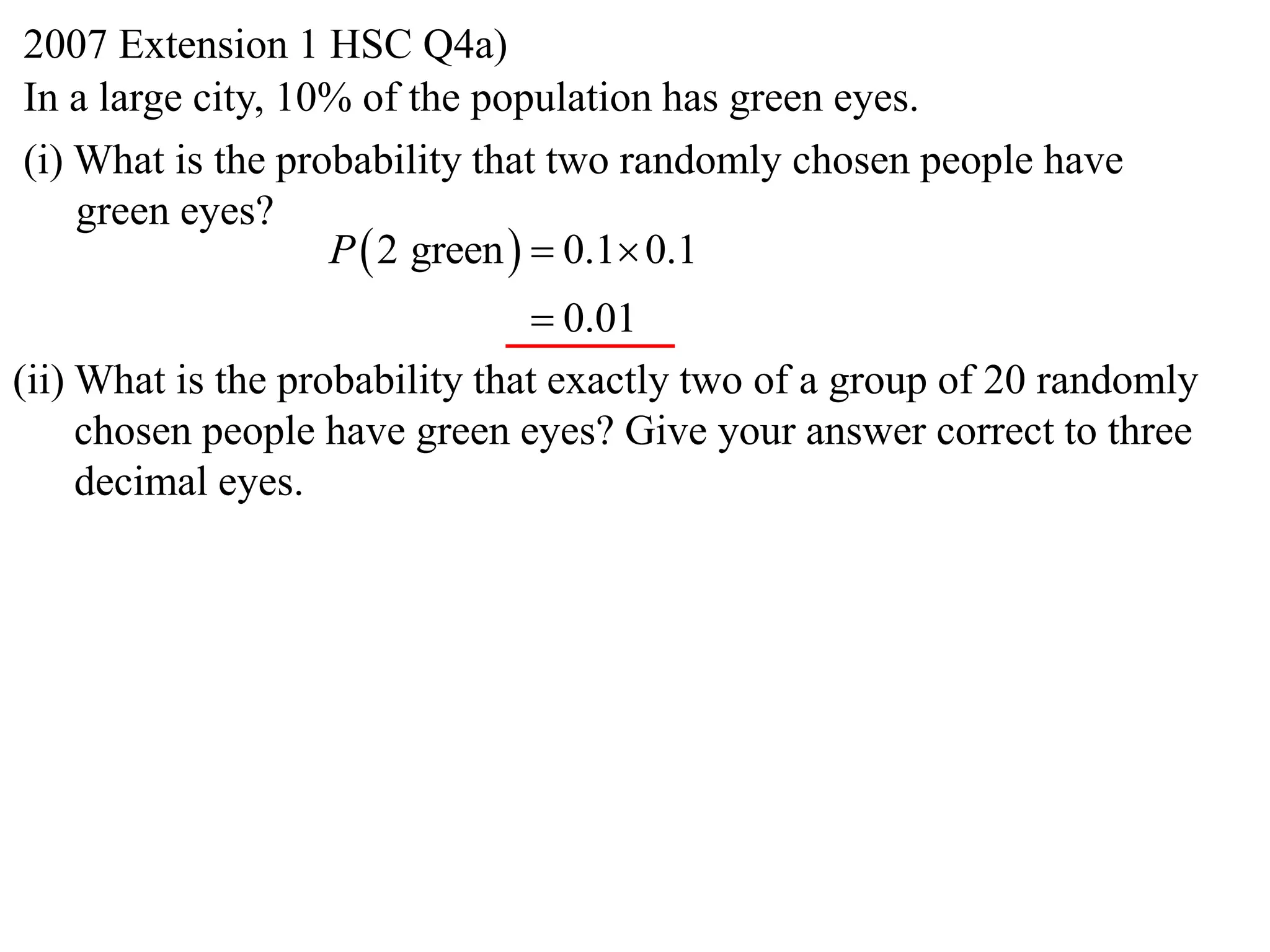 2007 Extension 1 HSC Q4a)
In a large city, 10% of the population has green eyes.
(i) What is the probability that two randomly chosen people have
    green eyes?
                   P  2 green   0.1 0.1
                                 0.01
(ii) What is the probability that exactly two of a group of 20 randomly
     chosen people have green eyes? Give your answer correct to three
     decimal eyes.
 