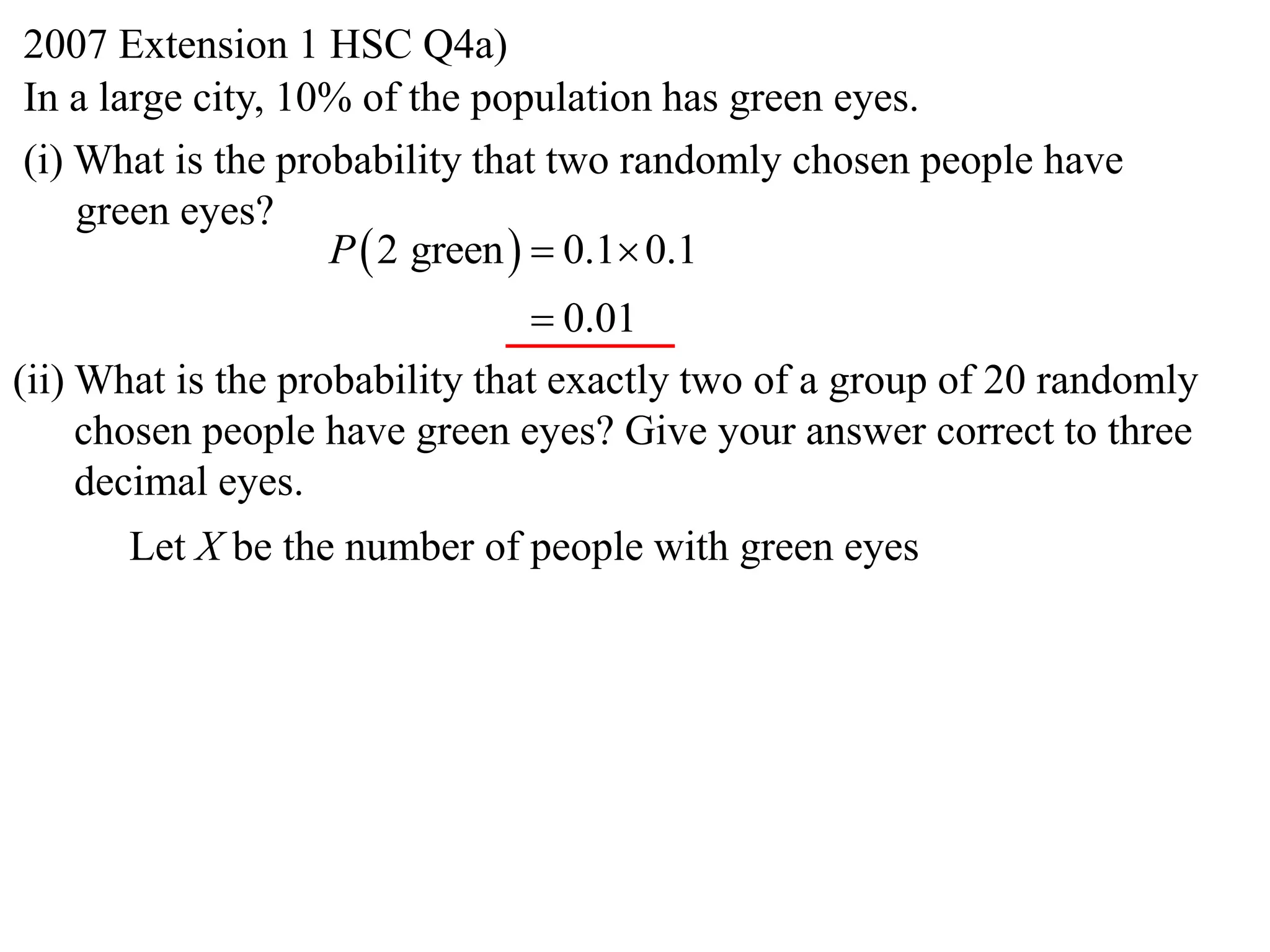 2007 Extension 1 HSC Q4a)
In a large city, 10% of the population has green eyes.
(i) What is the probability that two randomly chosen people have
    green eyes?
                   P  2 green   0.1 0.1
                                 0.01
(ii) What is the probability that exactly two of a group of 20 randomly
     chosen people have green eyes? Give your answer correct to three
     decimal eyes.
      Let X be the number of people with green eyes
 