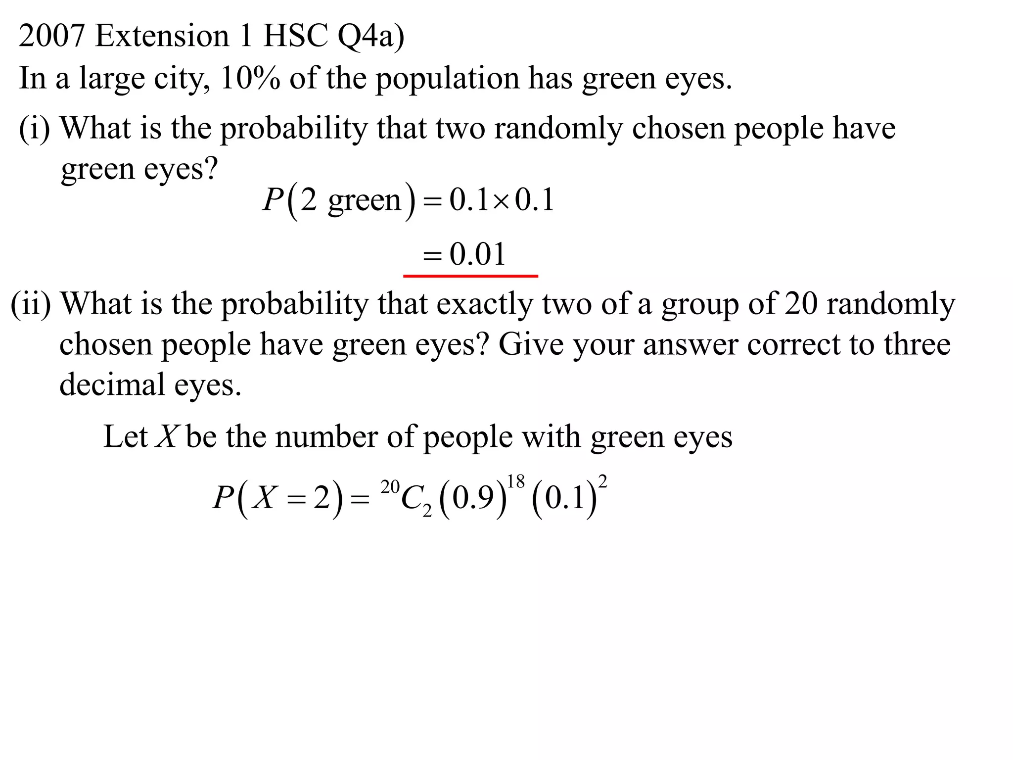 2007 Extension 1 HSC Q4a)
In a large city, 10% of the population has green eyes.
(i) What is the probability that two randomly chosen people have
    green eyes?
                   P  2 green   0.1 0.1
                                 0.01
(ii) What is the probability that exactly two of a group of 20 randomly
     chosen people have green eyes? Give your answer correct to three
     decimal eyes.
      Let X be the number of people with green eyes
               P  X  2   C2  0.9      0.1
                            20        18            2
 