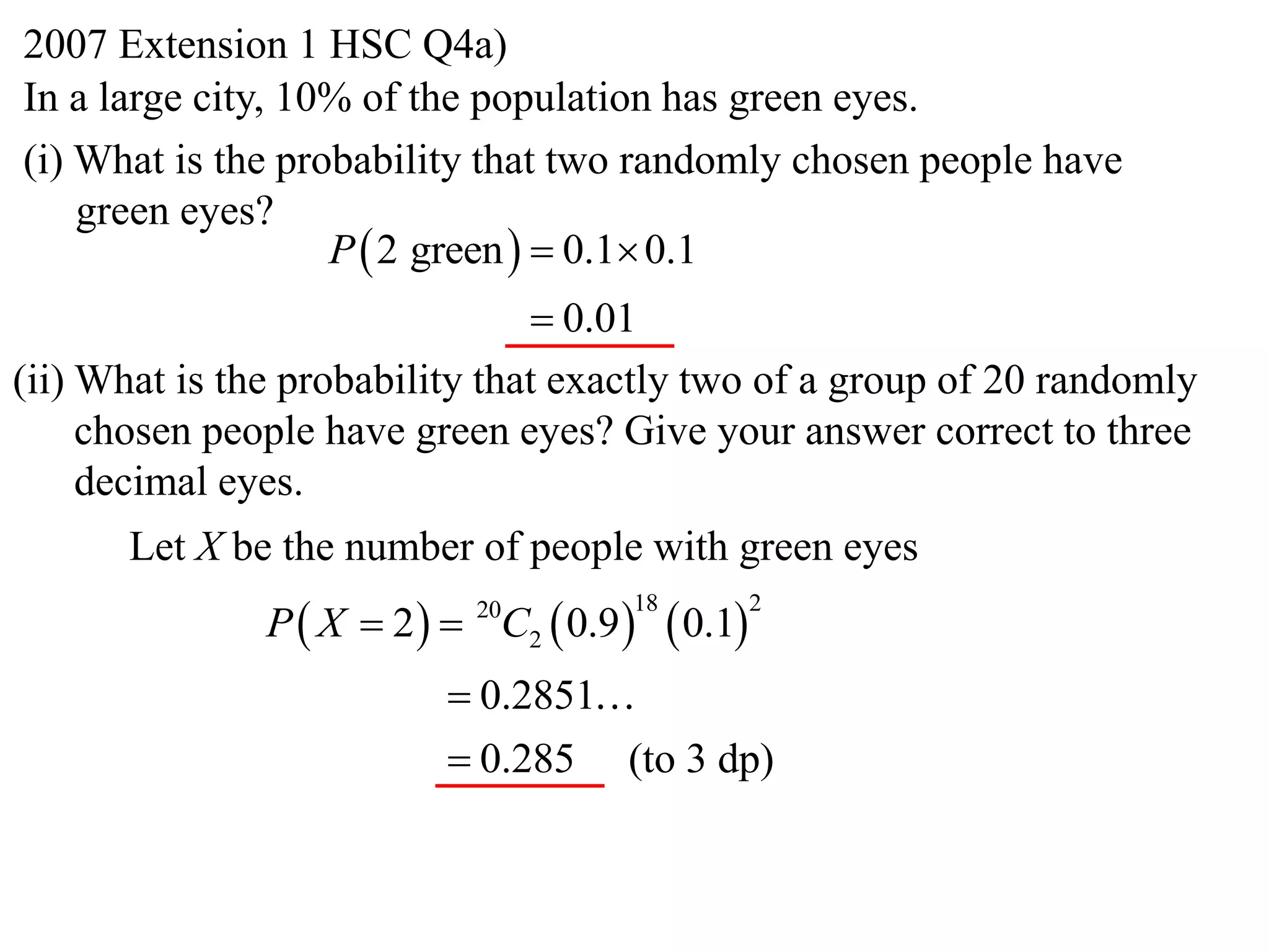 2007 Extension 1 HSC Q4a)
In a large city, 10% of the population has green eyes.
(i) What is the probability that two randomly chosen people have
    green eyes?
                   P  2 green   0.1 0.1
                                 0.01
(ii) What is the probability that exactly two of a group of 20 randomly
     chosen people have green eyes? Give your answer correct to three
     decimal eyes.
      Let X be the number of people with green eyes
               P  X  2   C2  0.9      0.1
                            20        18            2


                           0.2851
                           0.285 (to 3 dp)
 