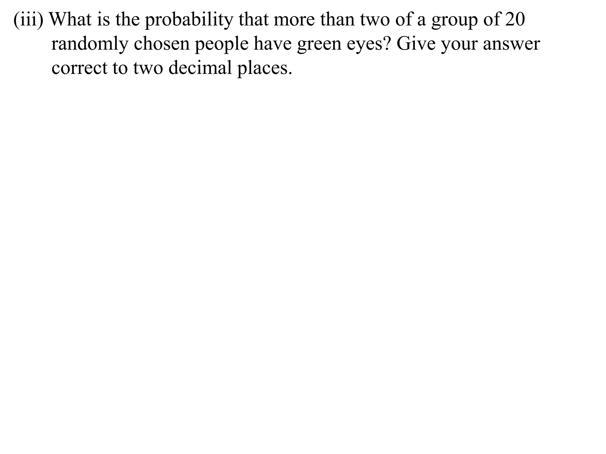 (iii) What is the probability that more than two of a group of 20
      randomly chosen people have green eyes? Give your answer
      correct to two decimal places.
 