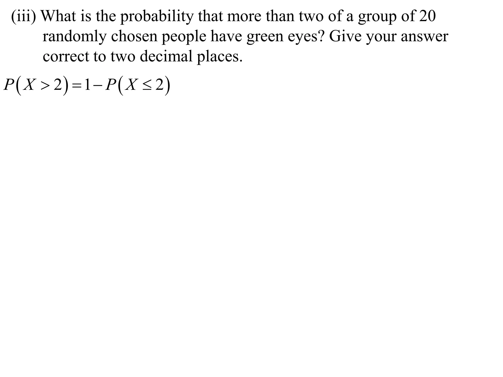 (iii) What is the probability that more than two of a group of 20
       randomly chosen people have green eyes? Give your answer
       correct to two decimal places.
P  X  2  1  P  X  2
 