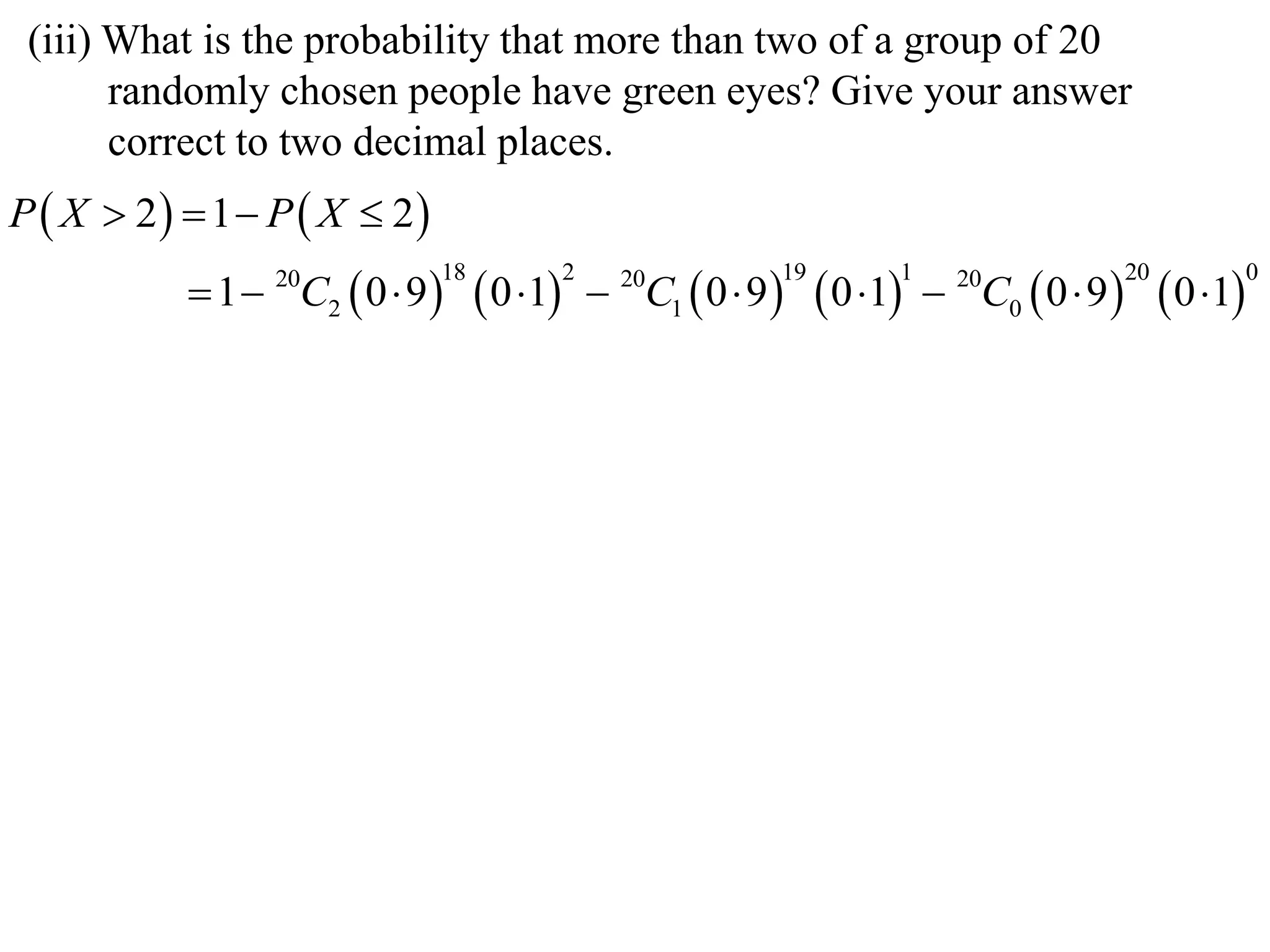 (iii) What is the probability that more than two of a group of 20
       randomly chosen people have green eyes? Give your answer
       correct to two decimal places.
P  X  2  1  P  X  2
            1  C2  0  9        0 1        C1  0  9      0 1    C0  0  9          0 1
                 20           18             2     20         19         1     20             20             0
 