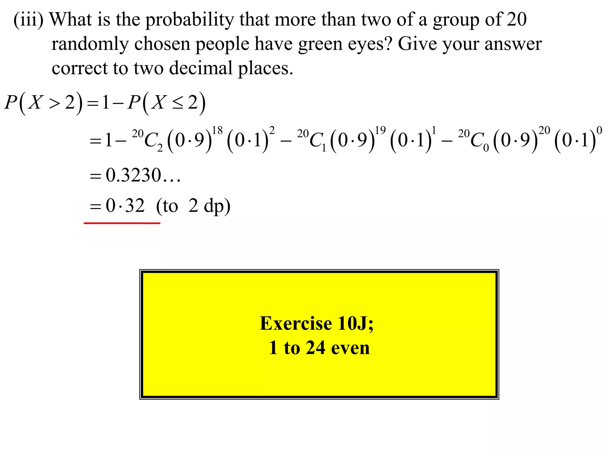 (iii) What is the probability that more than two of a group of 20
       randomly chosen people have green eyes? Give your answer
       correct to two decimal places.
P  X  2  1  P  X  2
            1  C2  0  9        0 1        C1  0  9      0 1    C0  0  9          0 1
                 20           18             2     20         19         1     20             20             0



            0.3230
            0  32 (to 2 dp)




                                        Exercise 10J;
                                         1 to 24 even
 