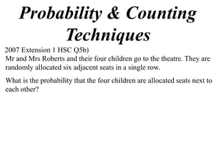 Probability & Counting
         Techniques
2007 Extension 1 HSC Q5b)
Mr and Mrs Roberts and their four children go to the theatre. They are
randomly allocated six adjacent seats in a single row.
What is the probability that the four children are allocated seats next to
each other?
 