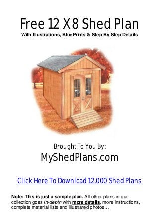 Free 12 X 8 Shed Plan
    With Illustrations, BluePrints & Step By Step Details




                    Brought To You By:
              MyShedPlans.com

  Click Here To Download 12,000 Shed Plans

Note: This is just a sample plan. All other plans in our
collection goes in-depth with more details, more instructions,
complete material lists and illustrated photos…
 