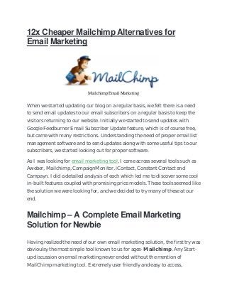 12x Cheaper Mailchimp Alternatives for
Email Marketing
Mailchimp Email Marketing
When we started updating our blog on a regular basis, we felt there is a need
to send email updates to our email subscribers on a regular basis to keep the
visitors returning to our website. Initially we started to send updates with
Google Feedburner Email Subscriber Update feature, which is of course free,
but came with many restrictions. Understanding the need of proper email list
management software and to send updates along with some useful tips to our
subscribers, we started looking out for proper software.
As I was looking for email marketing tool, I came across several tools such as
Aweber, Mailchimp, CampaignMonitor, iContact, Constant Contact and
Campayn. I did a detailed analysis of each which led me to discover some cool
in-built features coupled with promising price models. These tools seemed like
the solution we were looking for, and we decided to try many of these at our
end.
Mailchimp – A Complete Email Marketing
Solution for Newbie
Having realized the need of our own email marketing solution, the first try was
obvioulsy the most simple tool known to us for ages- Mailchimp. Any Start-
up discussion on email marketing never ended without the mention of
MailChimp marketing tool. Extremely user friendly and easy to access,
 