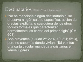  “No se menciona ningún destinatario ni se
preserva ningún saludo específico, acción de
gracias explícita, o cualquiera de los otros
toques formales que caracterizan
normalmente las cartas del primer siglo” (CM,
601).
 Son creyentes (1 Juan 2:12-14, 19; 3:1; 5:13),
pero no sabemos dónde vivían. Tal vez fue
una carta circular mandada a cristianos en
varios lugares.
 