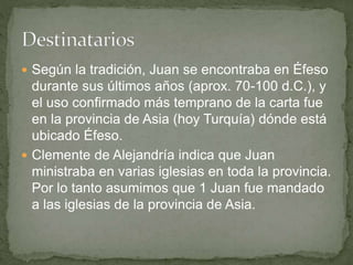  Según la tradición, Juan se encontraba en Éfeso
durante sus últimos años (aprox. 70-100 d.C.), y
el uso confirmado más temprano de la carta fue
en la provincia de Asia (hoy Turquía) dónde está
ubicado Éfeso.
 Clemente de Alejandría indica que Juan
ministraba en varias iglesias en toda la provincia.
Por lo tanto asumimos que 1 Juan fue mandado
a las iglesias de la provincia de Asia.
 