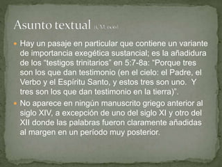  Hay un pasaje en particular que contiene un variante
de importancia exegética sustancial; es la añadidura
de los “testigos trinitarios” en 5:7-8a: “Porque tres
son los que dan testimonio (en el cielo: el Padre, el
Verbo y el Espíritu Santo, y estos tres son uno. Y
tres son los que dan testimonio en la tierra)”.
 No aparece en ningún manuscrito griego anterior al
siglo XIV, a excepción de uno del siglo XI y otro del
XII donde las palabras fueron claramente añadidas
al margen en un período muy posterior.
 