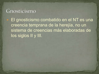  El gnosticismo combatido en el NT es una
creencia temprana de la herejía, no un
sistema de creencias más elaboradas de
los siglos II y III.
 