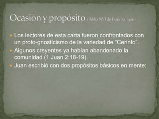  Los lectores de esta carta fueron confrontados con
un proto-gnosticismo de la variedad de “Cerinto”.
 Algunos creyentes ya habían abandonado la
comunidad (1 Juan 2:18-19).
 Juan escribió con dos propósitos básicos en mente:
 