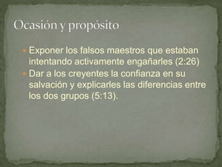  Exponer los falsos maestros que estaban
intentando activamente engañarles (2:26)
 Dar a los creyentes la confianza en su
salvación y explicarles las diferencias entre
los dos grupos (5:13).
 