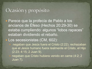  Parece que la profecía de Pablo a los
ancianos de Éfeso (Hechos 20:29-30) se
estaba cumpliendo: algunos “lobos rapaces”
estaban dividiendo el rebaño.
 Los secesionistas (CM, 602):
 negaban que Jesús fuera el Cristo (2:22); rechazaban
que el Jesús humano fuera realmente el Cristo, el Hijo
(2:23; 4:15; 2 Juan 9).
 negaban que Cristo hubiera venido en carne (4:2; 2
Juan 7).
 