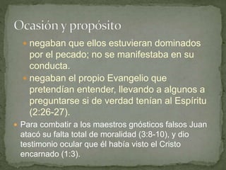  negaban que ellos estuvieran dominados
por el pecado; no se manifestaba en su
conducta.
 negaban el propio Evangelio que
pretendían entender, llevando a algunos a
preguntarse si de verdad tenían al Espíritu
(2:26-27).
 Para combatir a los maestros gnósticos falsos Juan
atacó su falta total de moralidad (3:8-10), y dio
testimonio ocular que él había visto el Cristo
encarnado (1:3).
 