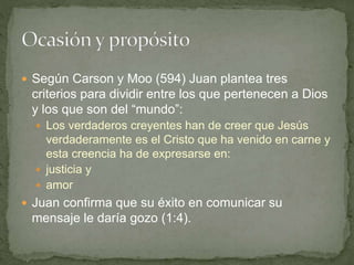  Según Carson y Moo (594) Juan plantea tres
criterios para dividir entre los que pertenecen a Dios
y los que son del “mundo”:
 Los verdaderos creyentes han de creer que Jesús
verdaderamente es el Cristo que ha venido en carne y
esta creencia ha de expresarse en:
 justicia y
 amor
 Juan confirma que su éxito en comunicar su
mensaje le daría gozo (1:4).
 