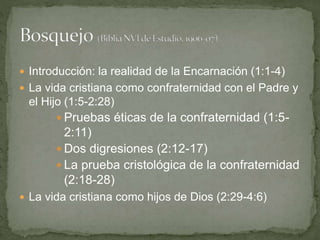  Introducción: la realidad de la Encarnación (1:1-4)
 La vida cristiana como confraternidad con el Padre y
el Hijo (1:5-2:28)
 Pruebas éticas de la confraternidad (1:5-
2:11)
 Dos digresiones (2:12-17)
 La prueba cristológica de la confraternidad
(2:18-28)
 La vida cristiana como hijos de Dios (2:29-4:6)
 