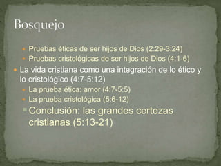 Pruebas éticas de ser hijos de Dios (2:29-3:24)
 Pruebas cristológicas de ser hijos de Dios (4:1-6)
 La vida cristiana como una integración de lo ético y
lo cristológico (4:7-5:12)
 La prueba ética: amor (4:7-5:5)
 La prueba cristológica (5:6-12)
Conclusión: las grandes certezas
cristianas (5:13-21)
 