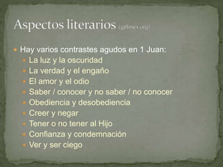  Hay varios contrastes agudos en 1 Juan:
 La luz y la oscuridad
 La verdad y el engaño
 El amor y el odio
 Saber / conocer y no saber / no conocer
 Obediencia y desobediencia
 Creer y negar
 Tener o no tener al Hijo
 Confianza y condemnación
 Ver y ser ciego
 