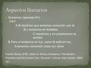  Quiasmos (ejemplo #1):
1:6-7
A Si decimos que tenemos comunión con él
B y andamos en tinieblas,
C mentimos y no practicamos la
verdad.
B Pero si andamos en luz, como él está en luz,
A tenemos comunión unos con otros
Fuente: Breck, BTB, citado en Sidney Greidanus, The Modern
Preacher and the Ancient Text. (Downer’s Grove: Inter-Varsity, 1988),
321.
 