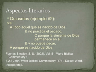 Quiasmos (ejemplo #2):
3:9
A Todo aquel que es nacido de Dios
B no practica el pecado,
C porque la simiente de Dios
permanece en él;
B y no puede pecar,
A porque es nacido de Dios
Fuente: Smalley, S. S. (2002). Vol. 51: Word Biblical
Commentary :
1,2,3 John. Word Biblical Commentary (171). Dallas: Word,
Incorporated.
 