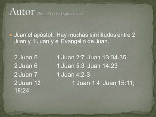  Juan el apóstol. Hay muchas similitudes entre 2
Juan y 1 Juan y el Evangelio de Juan.
2 Juan 5 1 Juan 2:7 Juan 13:34-35
2 Juan 6 1 Juan 5:3 Juan 14:23
2 Juan 7 1 Juan 4:2-3
2 Juan 12 1 Juan 1:4 Juan 15:11;
16:24
 
