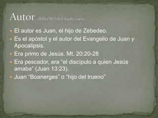  El autor es Juan, el hijo de Zebedeo.
 Es el apóstol y el autor del Evangelio de Juan y
Apocalipsis.
 Era primo de Jesús. Mt. 20:20-28
 Era pescador, era “el discípulo a quien Jesús
amaba” (Juan 13:23).
 Juan “Boanerges” o “hijo del trueno”
 