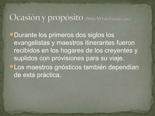 Durante los primeros dos siglos los
evangelistas y maestros itinerantes fueron
recibidos en los hogares de los creyentes y
suplidos con provisiones para su viaje.
Los maestros gnósticos también dependían
de esta práctica.
 