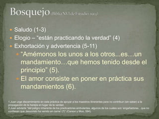  Saludo (1-3)
 Elogio – “están practicando la verdad” (4)
 Exhortación y advertencia (5-11)
 “Amémonos los unos a los otros...es…un
mandamiento…que hemos tenido desde el
principio” (5).
 El amor consiste en poner en práctica sus
mandamientos (6).
1.Juan urge discernimiento en esta práctica de apoyar a los maestros itinerantes para no contribuir (sin saber) a la
propagación de la herejía en lugar de la verdad.
2.Juan advierte “del peligro inherente de los predicadores ambulantes, algunos de los cuales son ‘engañadores…que no
confiesan que Jesucristo ha venido en carne’ (7)” (Carson y Moo, 594).
 