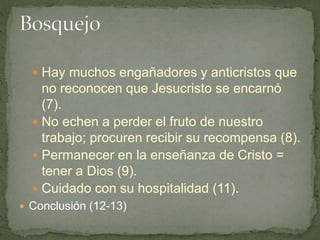  Hay muchos engañadores y anticristos que
no reconocen que Jesucristo se encarnó
(7).
 No echen a perder el fruto de nuestro
trabajo; procuren recibir su recompensa (8).
 Permanecer en la enseñanza de Cristo =
tener a Dios (9).
 Cuidado con su hospitalidad (11).
 Conclusión (12-13)
 
