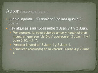  Juan el apóstol. “El anciano” (saludo igual a 2
Juan).
 Hay algunas similitudes entre 3 Juan y 1 y 2 Juan.
 Por ejemplo, la frase quienes aman y hacen el bien
muestran que son “de Dios” aparece en 3 Juan 11 y 1
Juan 3:10; 4:4, 7.
 “Amo en la verdad” 3 Juan 1 y 2 Juan 1.
 “Practican (caminan) en la verdad” 3 Juan 4 y 2 Juan
4.
 