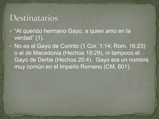  “Al querido hermano Gayo, a quien amo en la
verdad” (1).
 No es el Gayo de Corinto (1 Cor. 1:14; Rom. 16:23)
o el de Macedonia (Hechos 19:29), ni tampoco el
Gayo de Derbe (Hechos 20:4). Gayo era un nombre
muy común en el Imperio Romano (CM, 601).
 