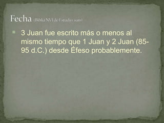  3 Juan fue escrito más o menos al
mismo tiempo que 1 Juan y 2 Juan (85-
95 d.C.) desde Éfeso probablemente.
 