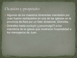  Algunos de los maestros itinerantes mandados por
Juan fueron rechazados en una de las iglesias en la
provincia de Asia por un líder dictatorial, Diótrefes.
 Diótrefes hasta excluyó (¿excomulgó?) a los
miembros de la iglesia que mostraron hospitalidad a
los mensajeros de Juan.
 